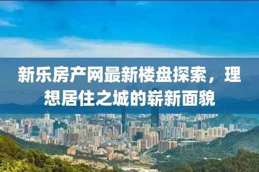 新樂房產網最新樓盤探索，理想居住之城的嶄新面貌