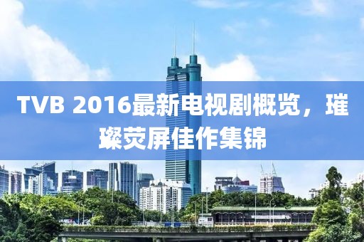 TVB 2016最新電視劇概覽，璀璨熒屏佳作集錦