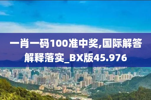 一肖一碼100準中獎,國際解答解釋落實_BX版45.976
