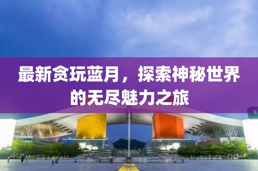最新貪玩藍月，探索神秘世界的無盡魅力之旅