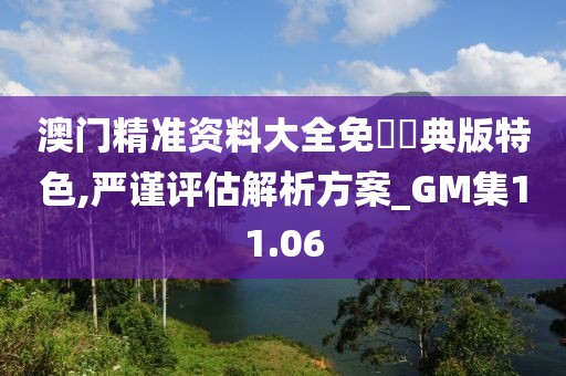 澳門精準資料大全免費經典版特色,嚴謹評估解析方案_GM集11.06