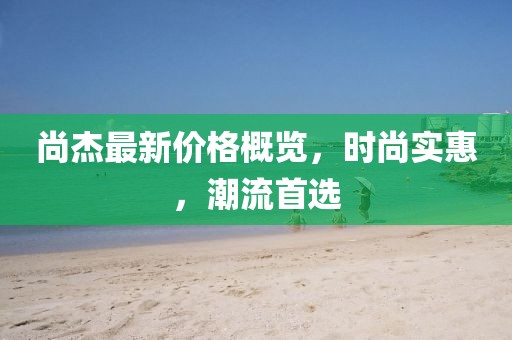尚杰最新價格概覽，時尚實惠，潮流首選