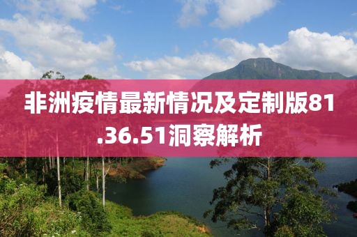 非洲疫情最新情況及定制版81.36.51洞察解析