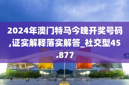 2024年澳門特馬今晚開獎號碼,證實解釋落實解答_社交型45.877