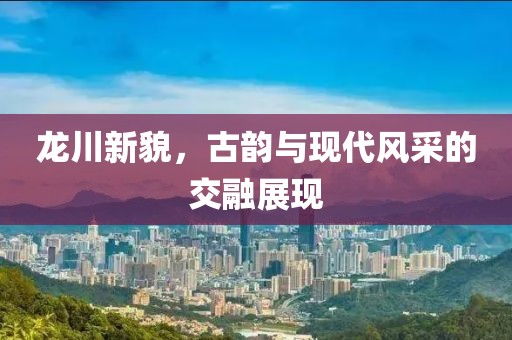 龍川新貌，古韻與現代風采的交融展現