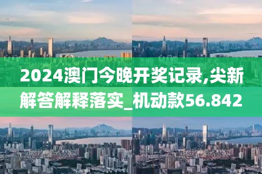 2024澳門今晚開獎記錄,尖新解答解釋落實_機動款56.842