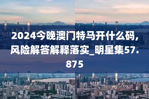 2024今晚澳門特馬開什么碼,風險解答解釋落實_明星集57.875