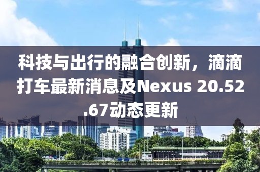 科技與出行的融合創新，滴滴打車最新消息及Nexus 20.52.67動態更新