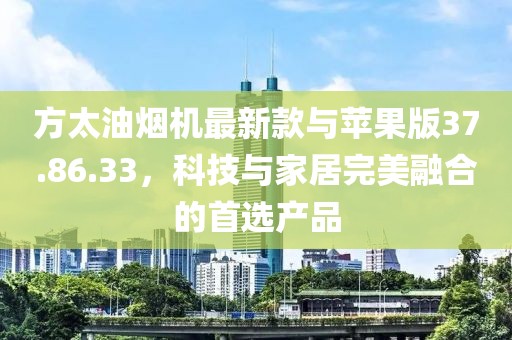 方太油煙機最新款與蘋果版37.86.33，科技與家居完美融合的首選產品