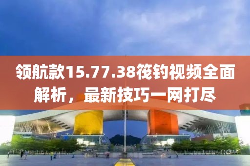 領航款15.77.38筏釣視頻全面解析，最新技巧一網打盡