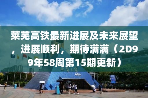 萊蕪高鐵最新進展及未來展望，進展順利，期待滿滿（2D99年58周第15期更新）