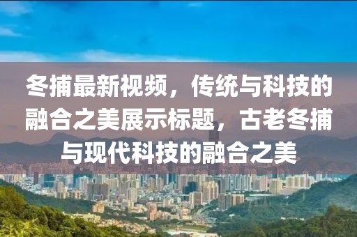冬捕最新視頻，傳統與科技的融合之美展示標題，古老冬捕與現代科技的融合之美