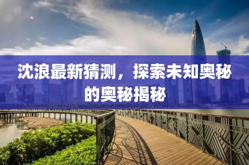 沈浪最新猜測，探索未知奧秘的奧秘揭秘