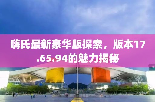 嗨氏最新豪華版探索，版本17.65.94的魅力揭秘