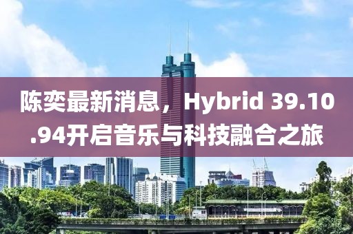 陳奕最新消息，Hybrid 39.10.94開啟音樂與科技融合之旅
