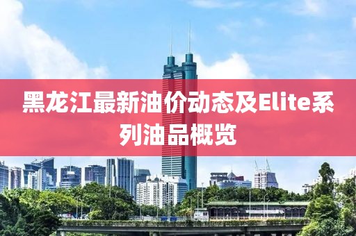 黑龍江最新油價動態及Elite系列油品概覽