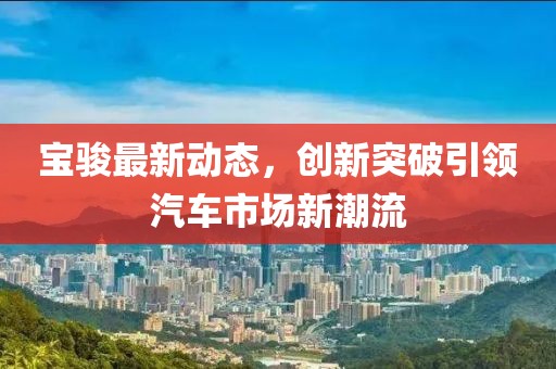 寶駿最新動態，創新突破引領汽車市場新潮流