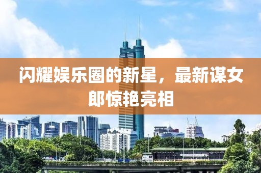 閃耀娛樂圈的新星，最新謀女郎驚艷亮相