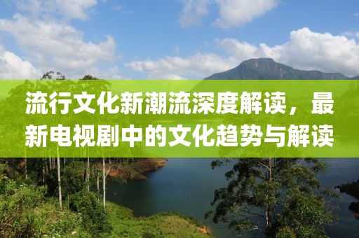 流行文化新潮流深度解讀，最新電視劇中的文化趨勢與解讀