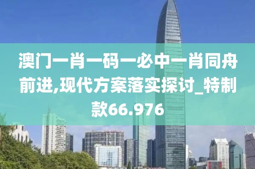 澳門一肖一碼一必中一肖同舟前進,現代方案落實探討_特制款66.976