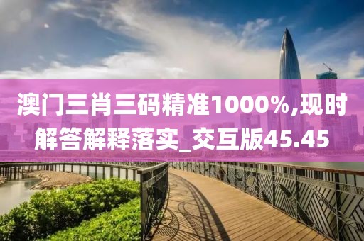 澳門三肖三碼精準1000%,現時解答解釋落實_交互版45.45