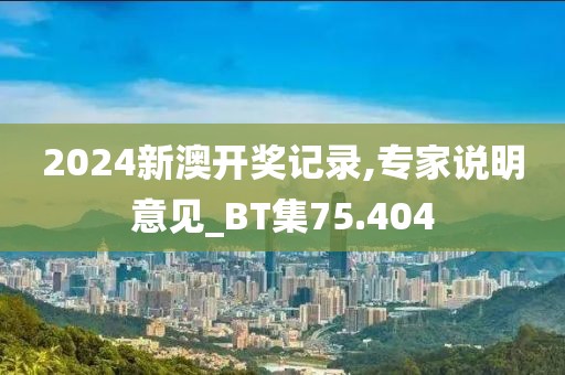 2024新澳開獎記錄,專家說明意見_BT集75.404