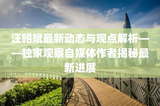 汪昭斌最新動態與觀點解析——獨家觀察自媒體作者揭秘最新進展