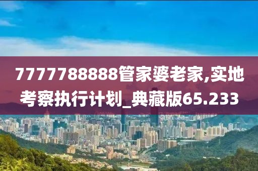7777788888管家婆老家,實地考察執行計劃_典藏版65.233