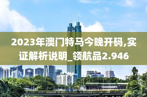 2023年澳門特馬今晚開碼,實證解析說明_領航品2.946