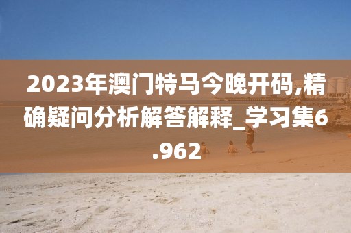 2023年澳門特馬今晚開碼,精確疑問分析解答解釋_學習集6.962