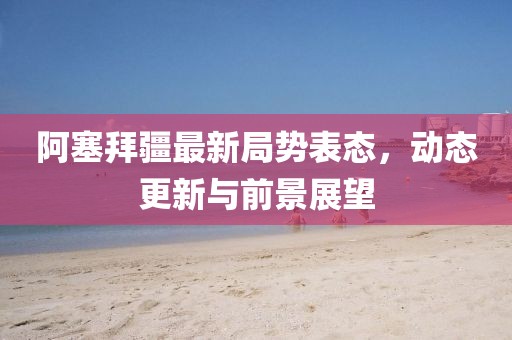 阿塞拜疆最新局勢表態，動態更新與前景展望