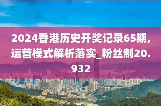 2024香港歷史開獎記錄65期,運營模式解析落實_粉絲制20.932