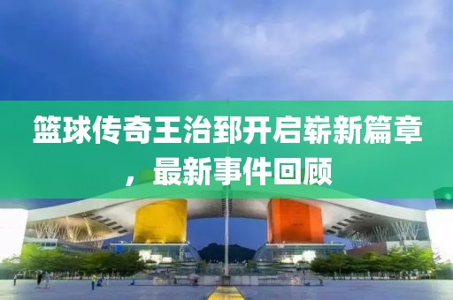 籃球傳奇王治郅開啟嶄新篇章，最新事件回顧