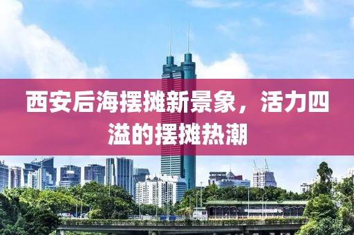 西安后海擺攤新景象，活力四溢的擺攤熱潮