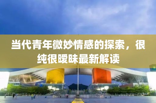 當代青年微妙情感的探索，很純很曖昧最新解讀