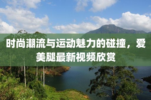 時尚潮流與運動魅力的碰撞，愛美腿最新視頻欣賞
