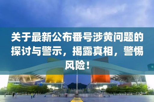 關于最新公布番號涉黃問題的探討與警示，揭露真相，警惕風險！