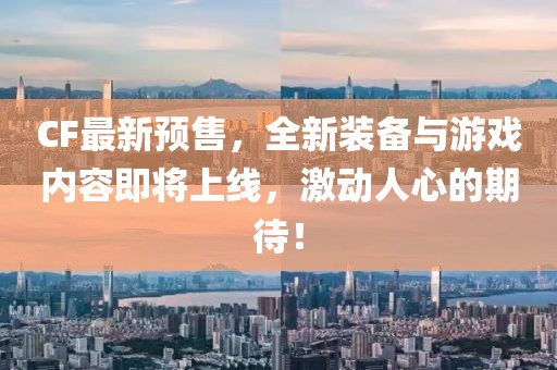 CF最新預售，全新裝備與游戲內容即將上線，激動人心的期待！
