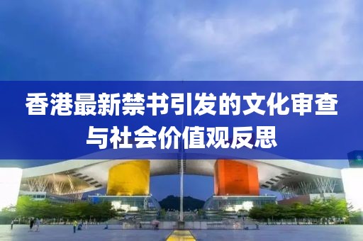 香港最新禁書引發的文化審查與社會價值觀反思