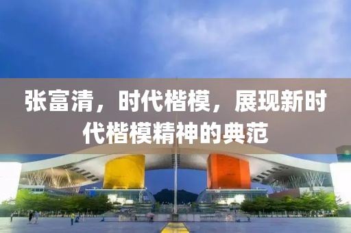張富清，時代楷模，展現新時代楷模精神的典范