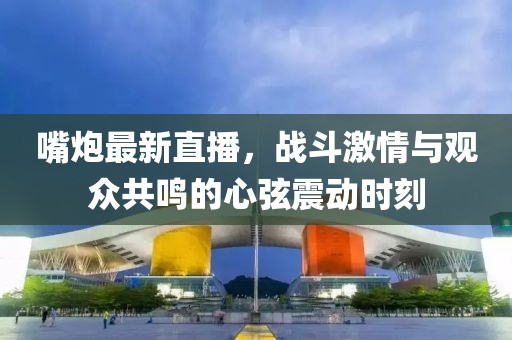 嘴炮最新直播，戰斗激情與觀眾共鳴的心弦震動時刻