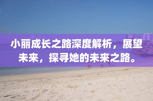 小麗成長之路深度解析，展望未來，探尋她的未來之路。