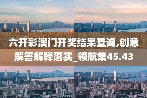 六開彩澳門開獎結果查詢,創意解答解釋落實_領航集45.43