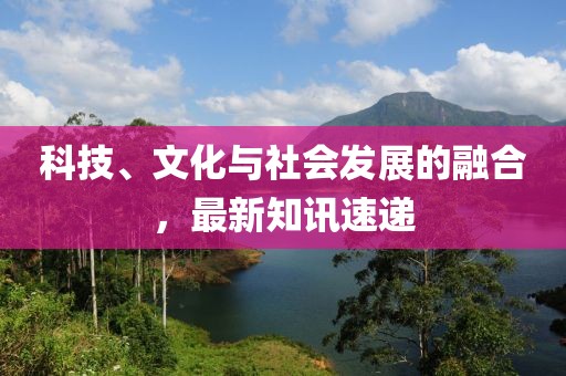 科技、文化與社會發展的融合，最新知訊速遞
