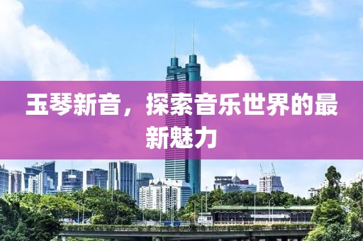 玉琴新音，探索音樂世界的最新魅力