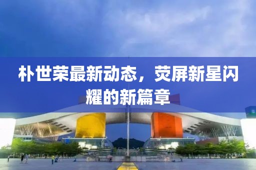樸世榮最新動態，熒屏新星閃耀的新篇章