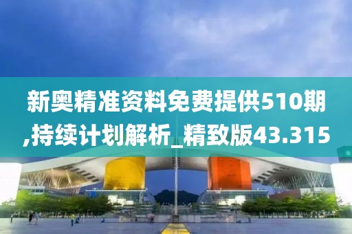 新奧精準資料免費提供510期,持續計劃解析_精致版43.315