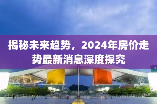揭秘未來趨勢，2024年房價走勢最新消息深度探究