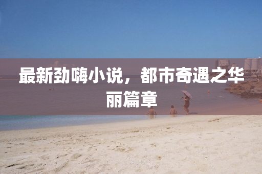 最新勁嗨小說，都市奇遇之華麗篇章