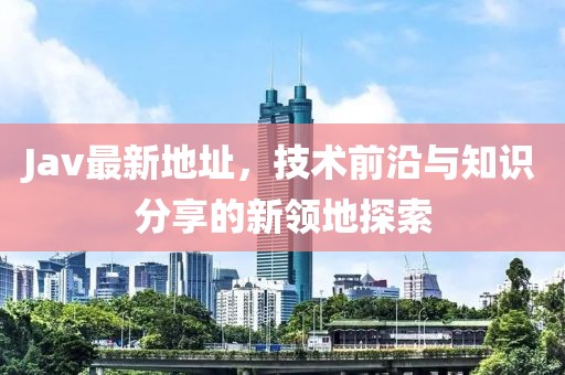 Jav最新地址，技術前沿與知識分享的新領地探索